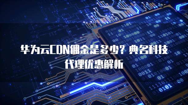 华为云CDN佣金是多少?典名科技代理优惠解析