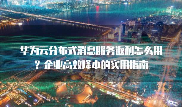 华为云分布式消息服务返利怎么用？企业高效降本的实用指南
