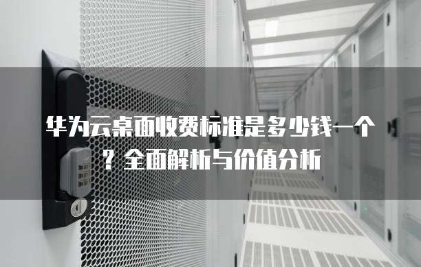 华为云桌面收费标准是多少钱一个?全面解析与价值分析