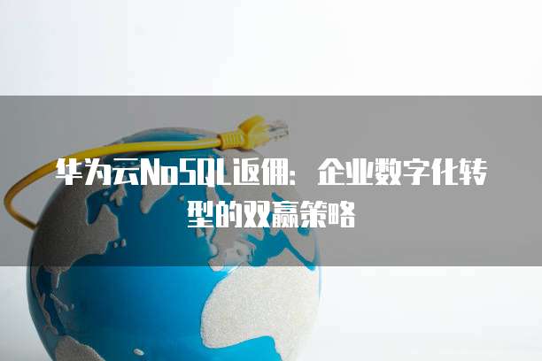 华为云NoSQL返佣:企业数字化转型的双赢策略