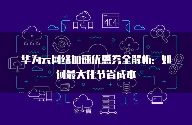 华为云网络加速优惠券全解析:如何最大化节省成本