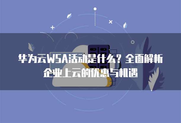 华为云WSA活动是什么?全面解析企业上云的优惠与机遇