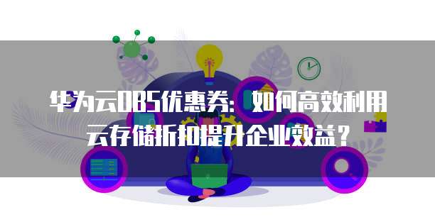 华为云OBS优惠券:如何高效利用云存储折扣提升企业效益?