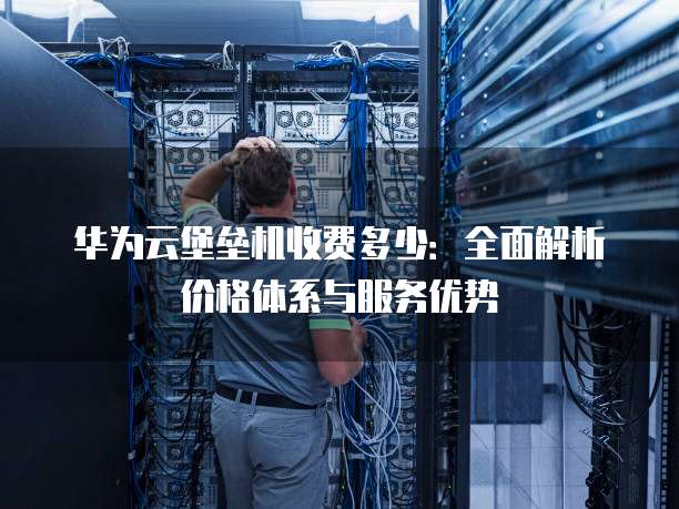 华为云堡垒机收费多少:全面解析价格体系与服务优势