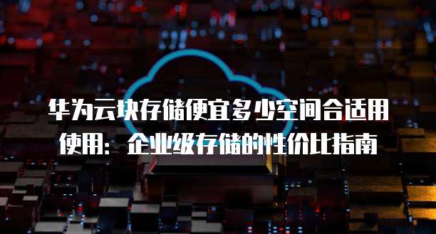 华为云块存储便宜多少空间合适用使用:企业级存储的性价比指南