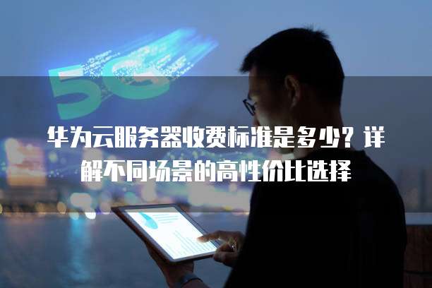 华为云服务器收费标准是多少?详解不同场景的高性价比选择