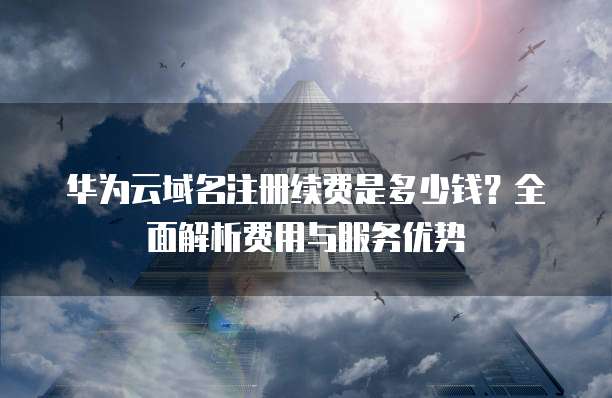 华为云域名注册续费是多少钱?全面解析费用与服务优势