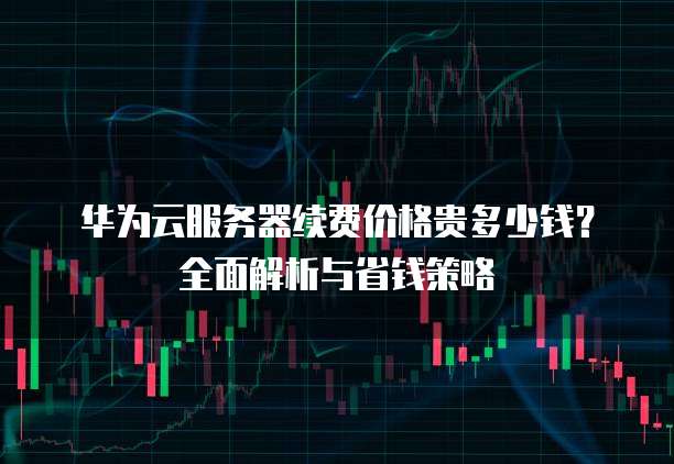 华为云服务器续费价格贵多少钱?全面解析与省钱策略
