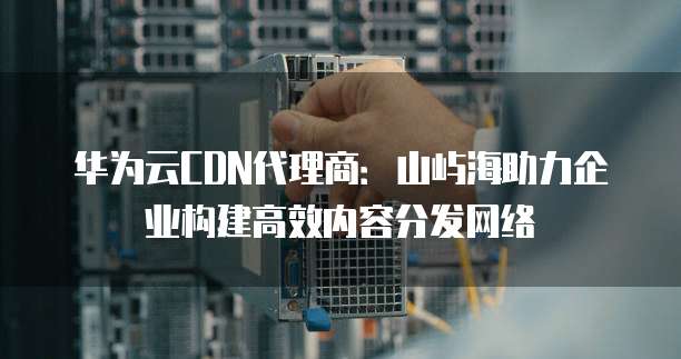 华为云CDN代理商:山屿海助力企业构建高效内容分发网络