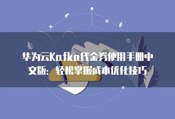 华为云Kafka代金券使用手册中文版:轻松掌握成本优化技巧
