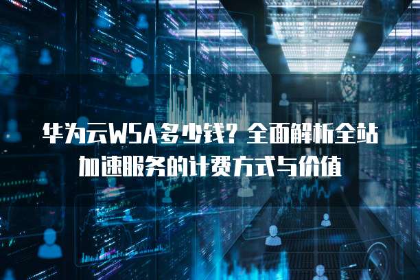 华为云WSA多少钱?全面解析全站加速服务的计费方式与价值