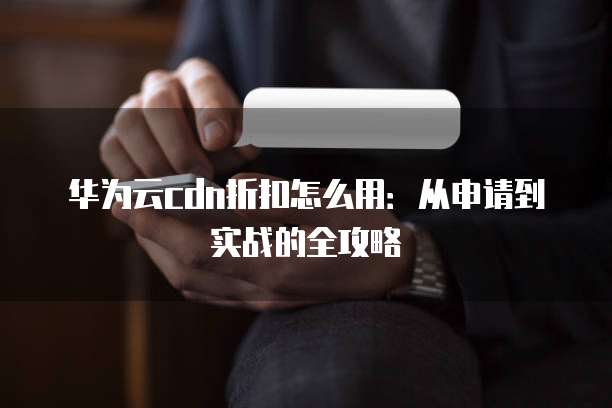 华为云cdn折扣怎么用:从申请到实战的全攻略