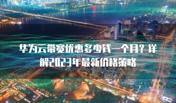 华为云带宽优惠多少钱一个月?详解2023年最新价格策略