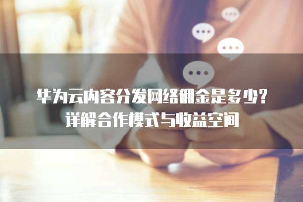 华为云内容分发网络佣金是多少?详解合作模式与收益空间