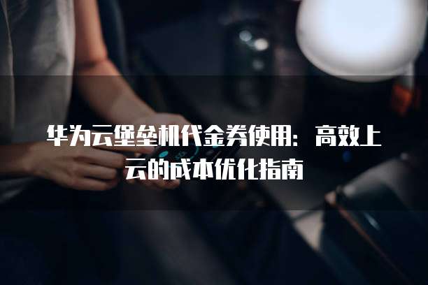 华为云堡垒机代金券使用:高效上云的成本优化指南
