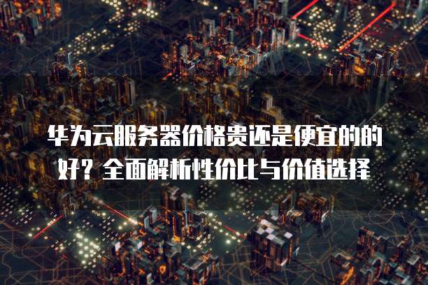 华为云服务器价格贵还是便宜的的好?全面解析性价比与价值选择