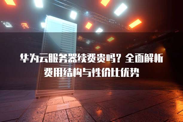 华为云服务器续费贵吗？全面解析费用结构与性价比优势