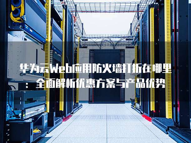 华为云Web应用防火墙打折在哪里:全面解析优惠方案与产品优势