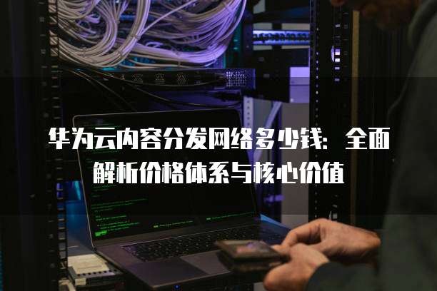 华为云内容分发网络多少钱:全面解析价格体系与核心价值