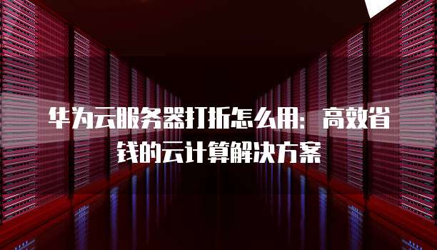 华为云服务器打折怎么用：高效省钱的云计算解决方案