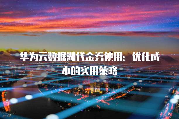 华为云数据湖代金券使用：优化成本的实用策略