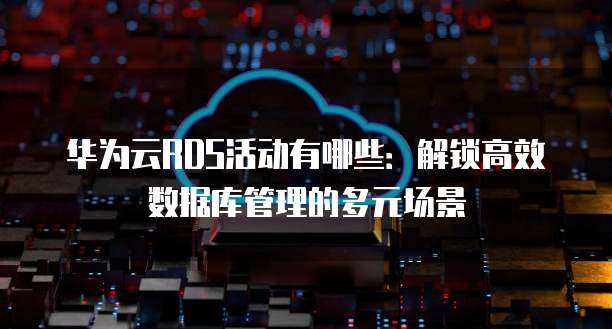 华为云RDS活动有哪些:解锁高效数据库管理的多元场景