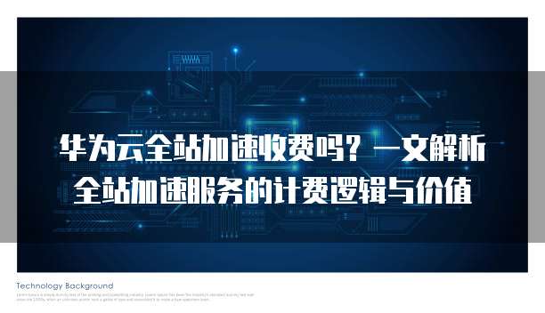 华为云全站加速收费吗？一文解析全站加速服务的计费逻辑与价值
