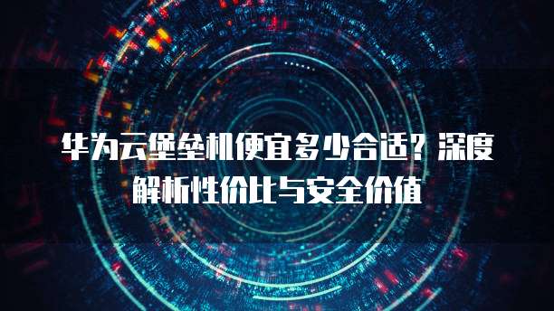 华为云堡垒机便宜多少合适？深度解析性价比与安全价值