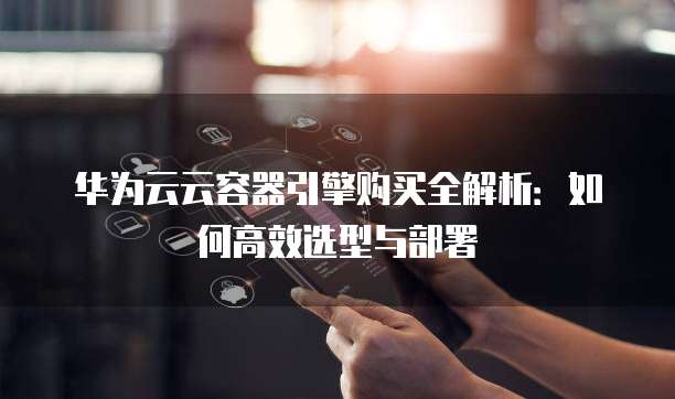 华为云云容器引擎购买全解析:如何高效选型与部署