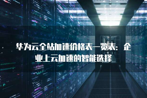 华为云全站加速价格表一览表：企业上云加速的智能选择