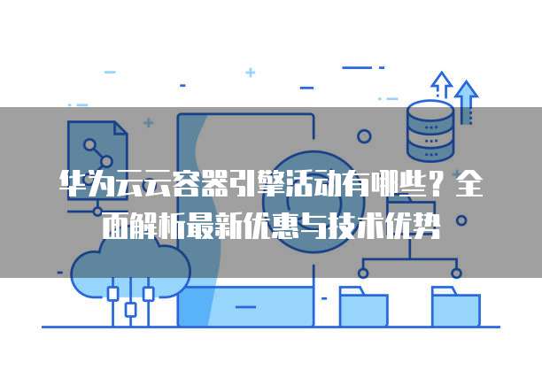 华为云云容器引擎活动有哪些?全面解析最新优惠与技术优势