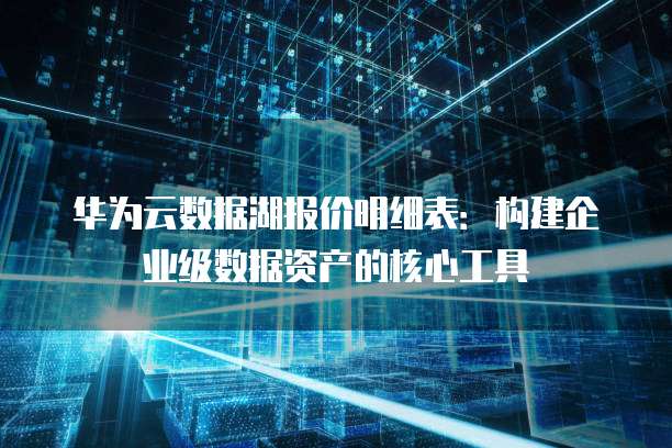 华为云数据湖报价明细表:构建企业级数据资产的核心工具