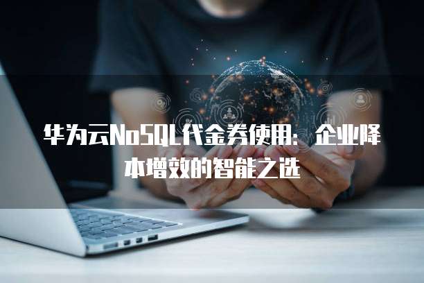 华为云NoSQL代金券使用:企业降本增效的智能之选