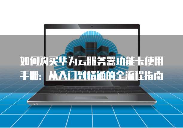如何购买华为云服务器功能卡使用手册:从入门到精通的全流程指南