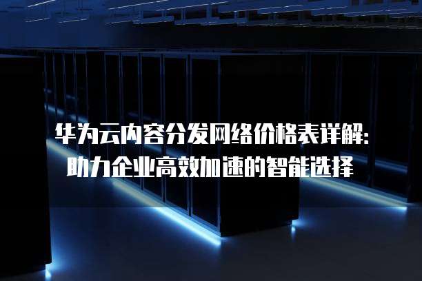 华为云内容分发网络价格表详解:助力企业高效加速的智能选择