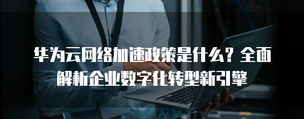华为云网络加速政策是什么?全面解析企业数字化转型新引擎