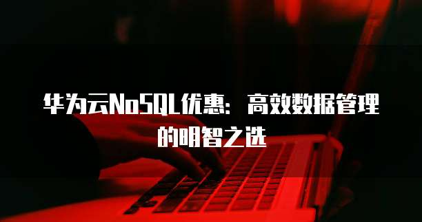 华为云NoSQL优惠:高效数据管理的明智之选