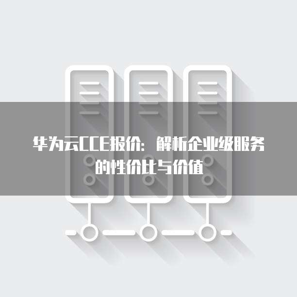 华为云CCE报价:解析企业级服务的性价比与价值