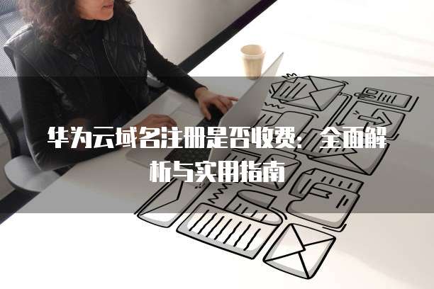 华为云域名注册是否收费:全面解析与实用指南