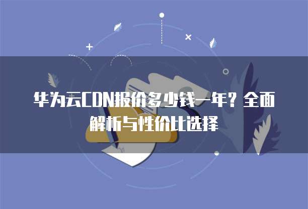 华为云CDN报价多少钱一年？全面解析与性价比选择