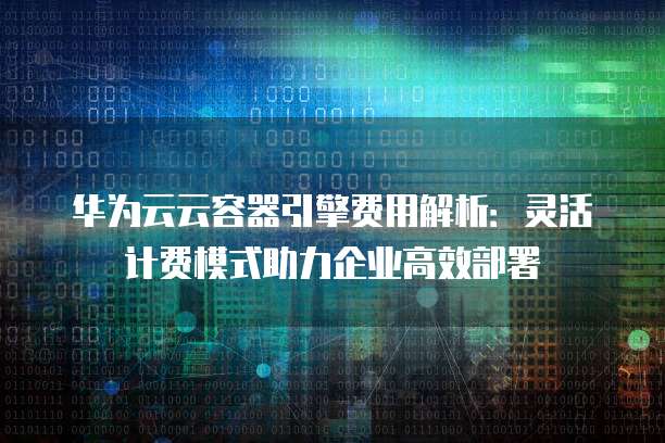 华为云云容器引擎费用解析:灵活计费模式助力企业高效部署
