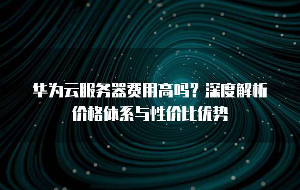 华为云服务器费用高吗?深度解析价格体系与性价比优势