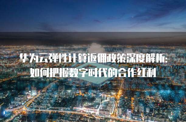 华为云弹性计算返佣政策深度解析:如何把握数字时代的合作红利