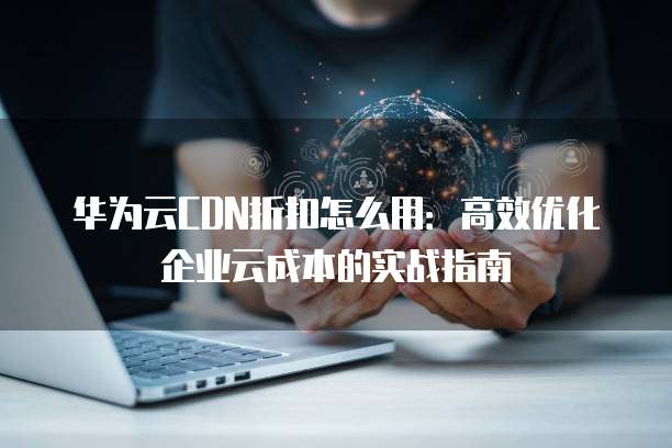 华为云CDN折扣怎么用:高效优化企业云成本的实战指南