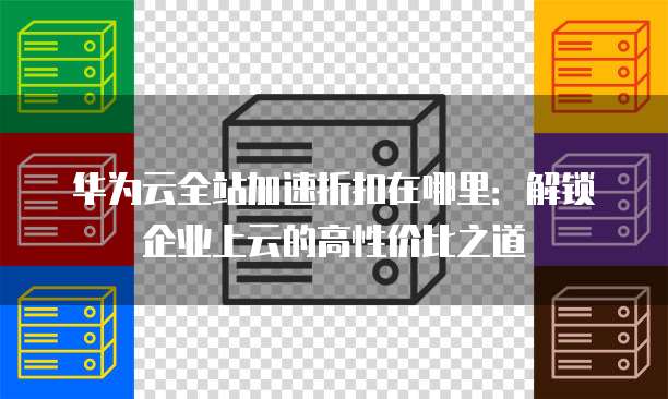 华为云全站加速折扣在哪里:解锁企业上云的高性价比之道