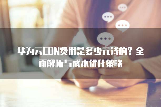 华为云CDN费用是多少元钱的?全面解析与成本优化策略