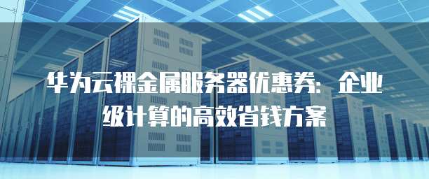 华为云裸金属服务器优惠券:企业级计算的高效省钱方案