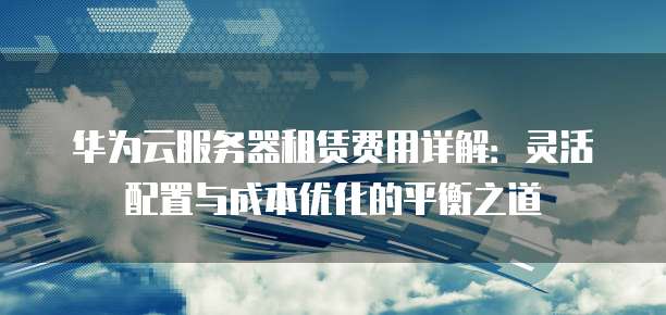 华为云服务器租赁费用详解:灵活配置与成本优化的平衡之道