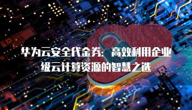 华为云安全代金券:高效利用企业级云计算资源的智慧之选