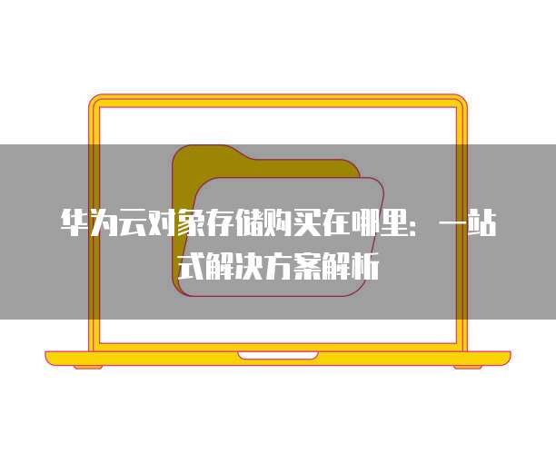 华为云对象存储购买在哪里:一站式解决方案解析